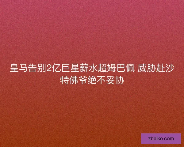 皇马告别2亿巨星薪水超姆巴佩 威胁赴沙特佛爷绝不妥协