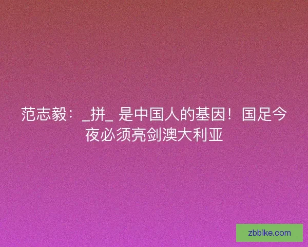 范志毅：_拼_ 是中国人的基因！国足今夜必须亮剑澳大利亚