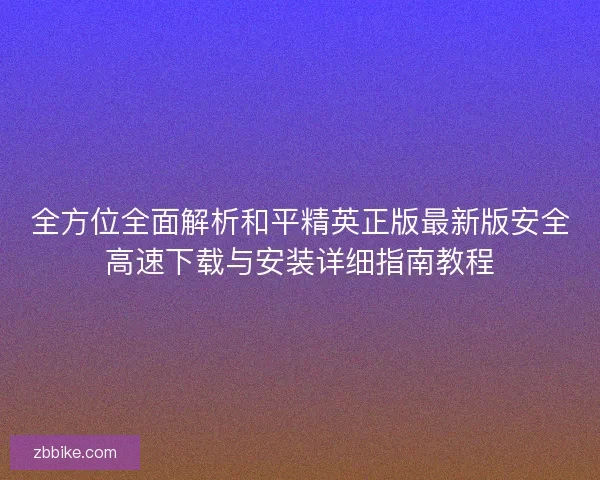 全方位全面解析和平精英正版最新版安全高速下载与安装详细指南教程