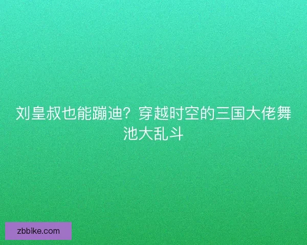 刘皇叔也能蹦迪？穿越时空的三国大佬舞池大乱斗
