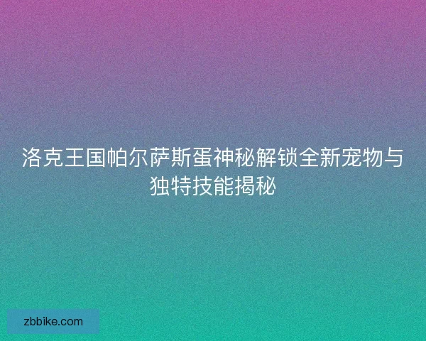 洛克王国帕尔萨斯蛋神秘解锁全新宠物与独特技能揭秘