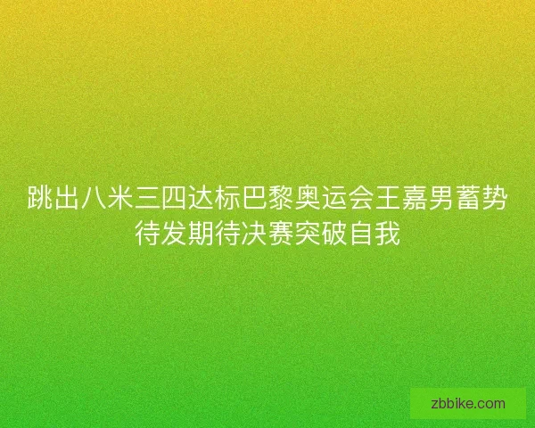 跳出八米三四达标巴黎奥运会王嘉男蓄势待发期待决赛突破自我