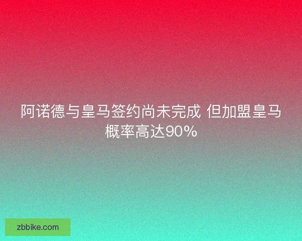 阿诺德与皇马签约尚未完成 但加盟皇马概率高达90%