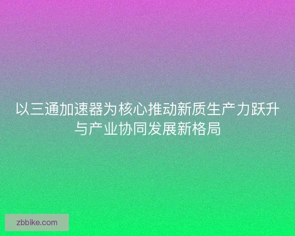以三通加速器为核心推动新质生产力跃升与产业协同发展新格局