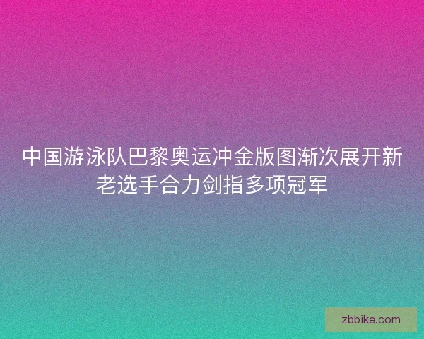中国游泳队巴黎奥运冲金版图渐次展开新老选手合力剑指多项冠军