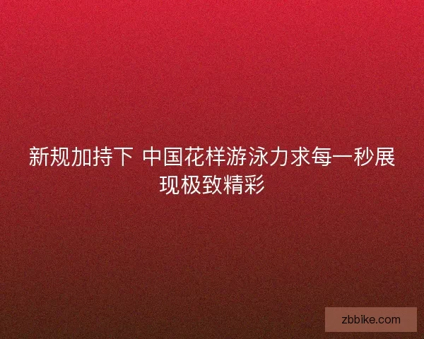 新规加持下 中国花样游泳力求每一秒展现极致精彩