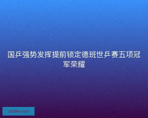 国乒强势发挥提前锁定德班世乒赛五项冠军荣耀