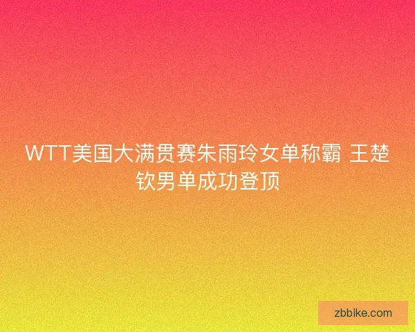 WTT美国大满贯赛朱雨玲女单称霸 王楚钦男单成功登顶