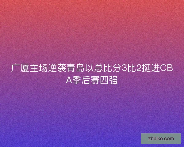 广厦主场逆袭青岛以总比分3比2挺进CBA季后赛四强