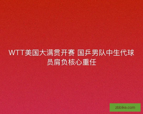 WTT美国大满贯开赛 国乒男队中生代球员肩负核心重任