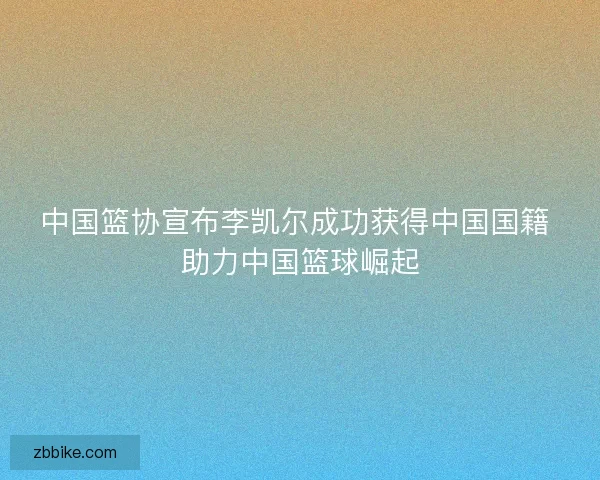 中国篮协宣布李凯尔成功获得中国国籍 助力中国篮球崛起