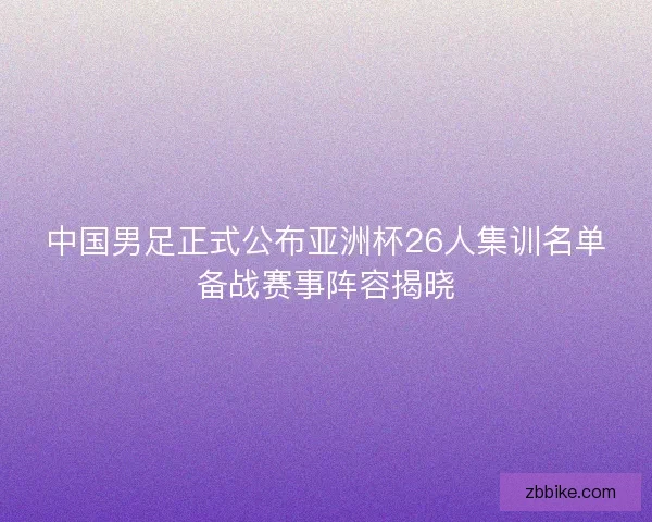 中国男足正式公布亚洲杯26人集训名单备战赛事阵容揭晓