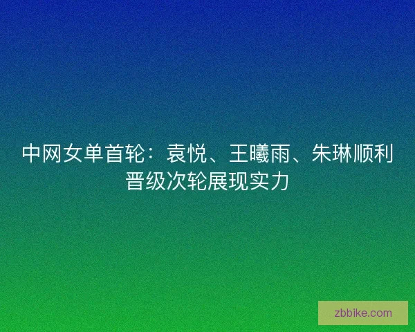 中网女单首轮：袁悦、王曦雨、朱琳顺利晋级次轮展现实力